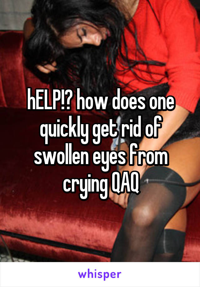 hELP!? how does one quickly get rid of swollen eyes from crying QAQ