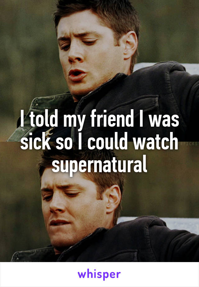 I told my friend I was sick so I could watch supernatural