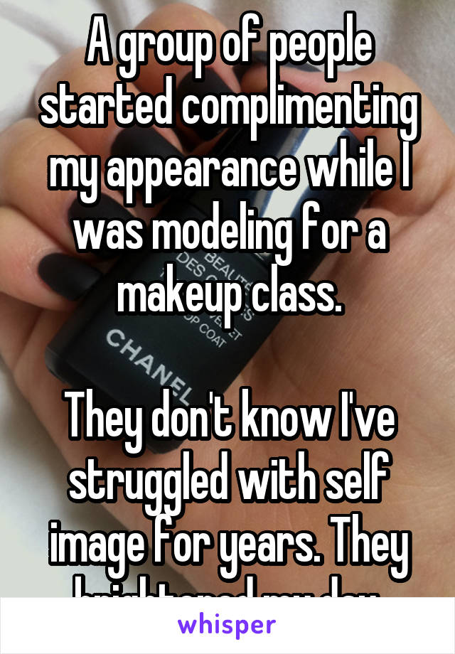 A group of people started complimenting my appearance while I was modeling for a makeup class.

They don't know I've struggled with self image for years. They brightened my day.
