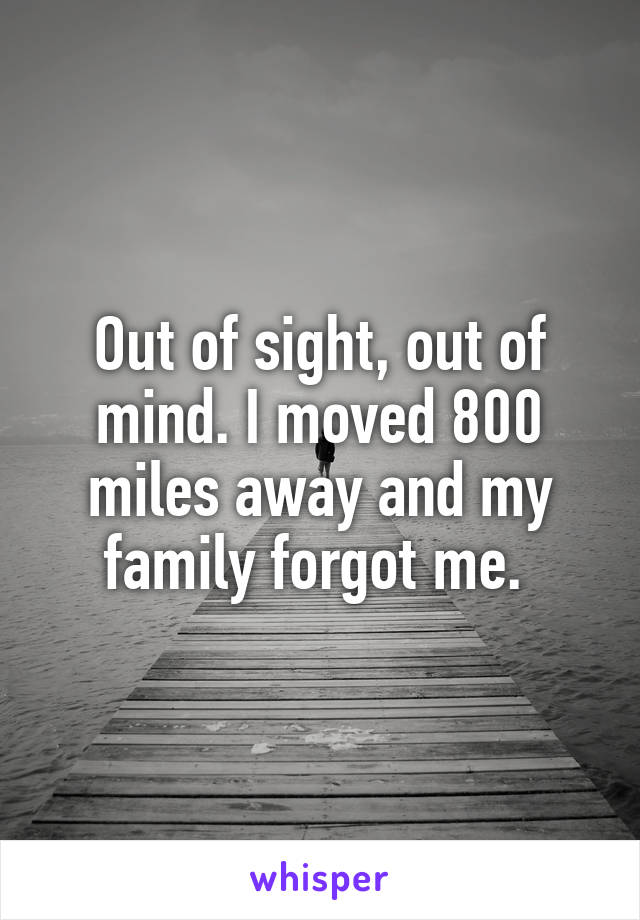 Out of sight, out of mind. I moved 800 miles away and my family forgot me. 