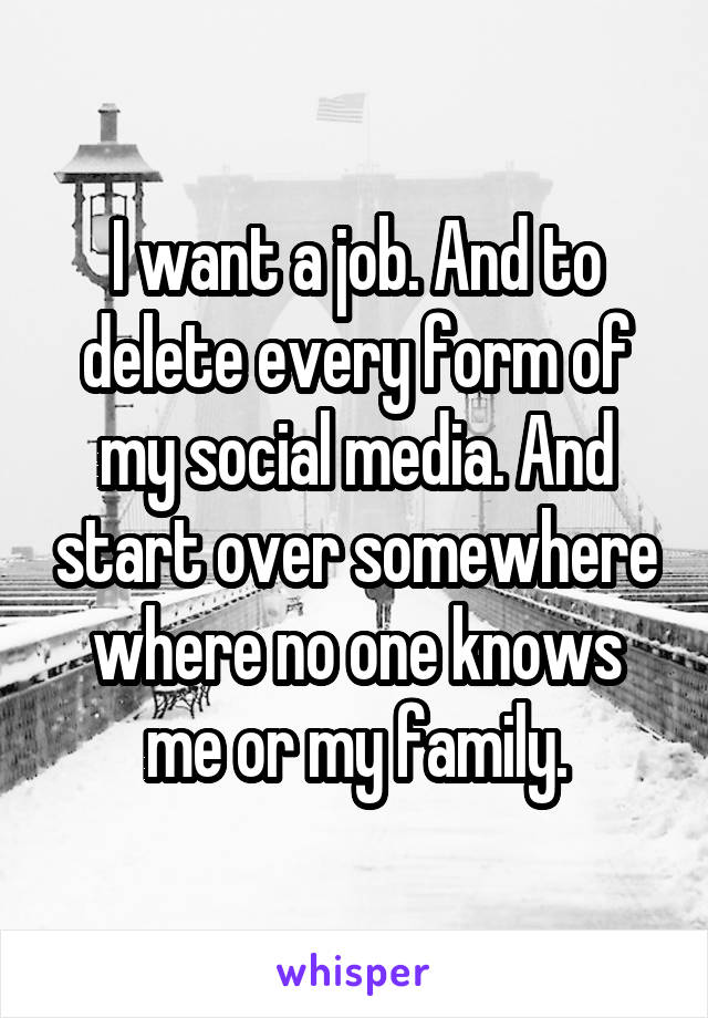 I want a job. And to delete every form of my social media. And start over somewhere where no one knows me or my family.