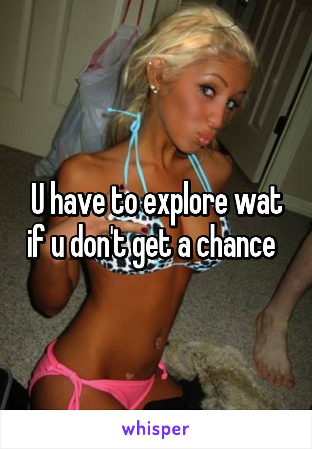 U have to explore wat if u don't get a chance  