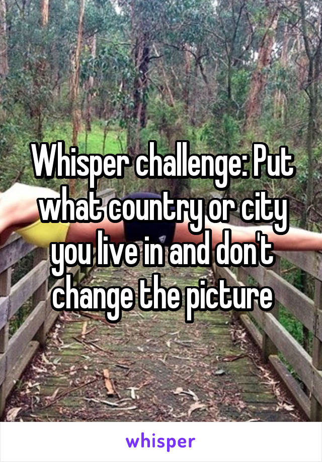 Whisper challenge: Put what country or city you live in and don't change the picture