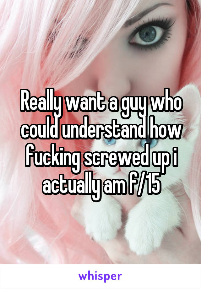 Really want a guy who could understand how fucking screwed up i actually am f/15