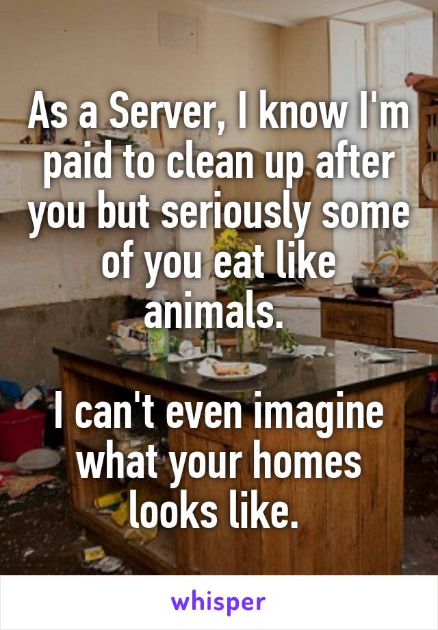 As a Server, I know I'm paid to clean up after you but seriously some of you eat like animals. 

I can't even imagine what your homes looks like. 