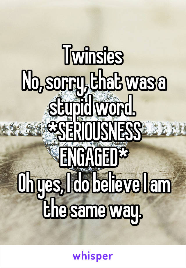 Twinsies 
No, sorry, that was a stupid word. 
*SERIOUSNESS ENGAGED*
Oh yes, I do believe I am the same way. 