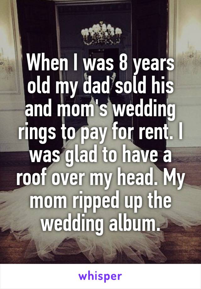 When I was 8 years old my dad sold his and mom's wedding rings to pay for rent. I was glad to have a roof over my head. My mom ripped up the wedding album.