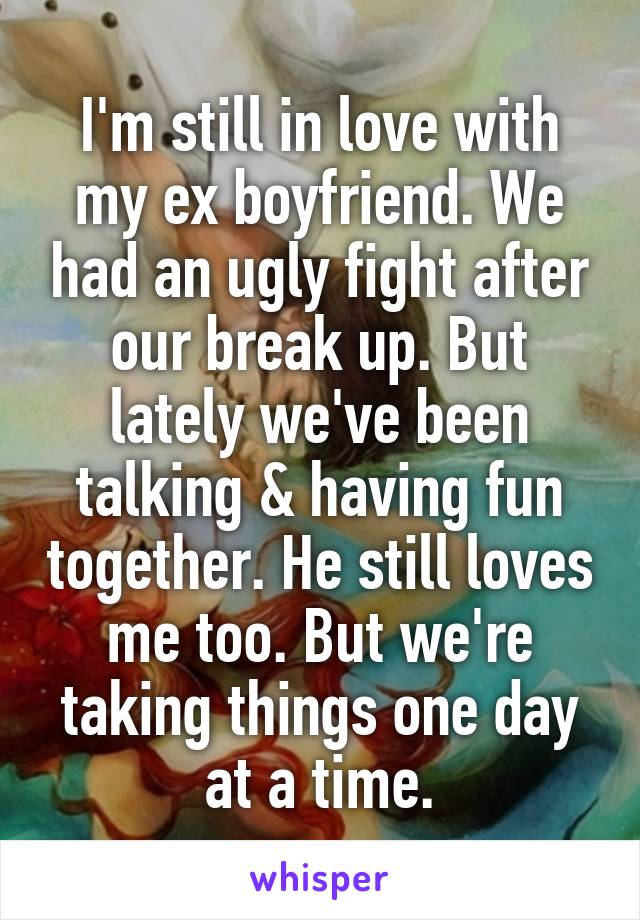 I'm still in love with my ex boyfriend. We had an ugly fight after our break up. But lately we've been talking & having fun together. He still loves me too. But we're taking things one day at a time.