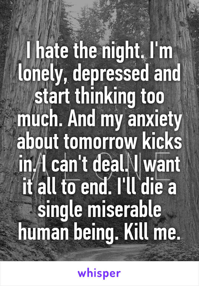 I hate the night. I'm lonely, depressed and start thinking too much. And my anxiety about tomorrow kicks in. I can't deal. I want it all to end. I'll die a single miserable human being. Kill me.