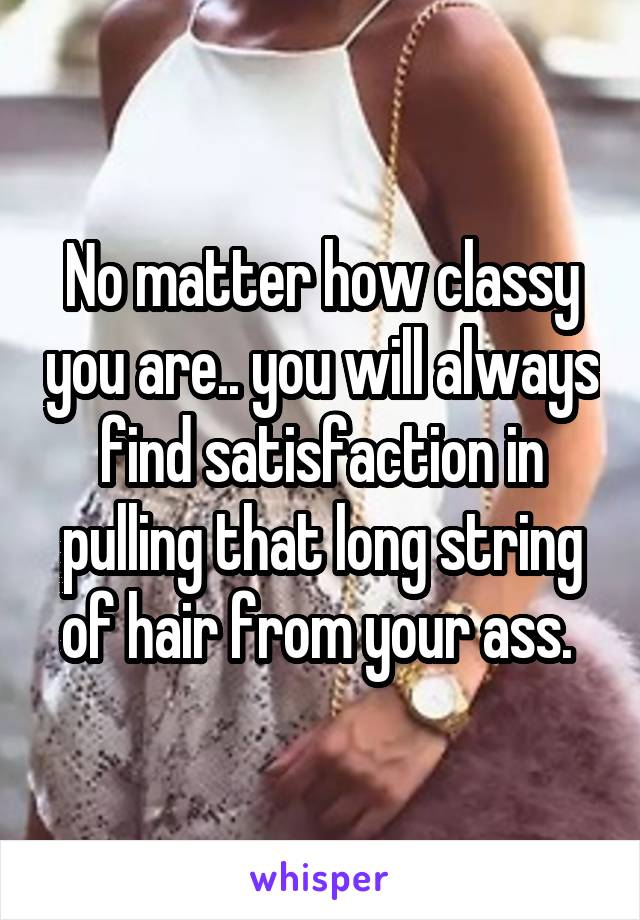 No matter how classy you are.. you will always find satisfaction in pulling that long string of hair from your ass. 