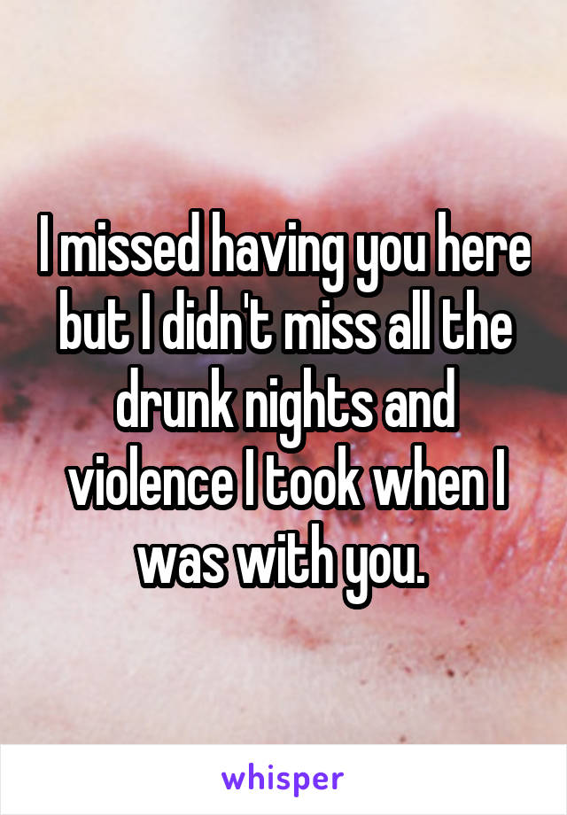 I missed having you here but I didn't miss all the drunk nights and violence I took when I was with you. 