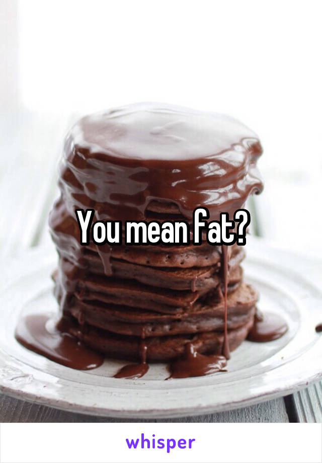 You mean fat?