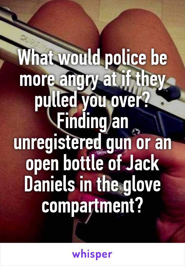 What would police be more angry at if they pulled you over? Finding an unregistered gun or an open bottle of Jack Daniels in the glove compartment?