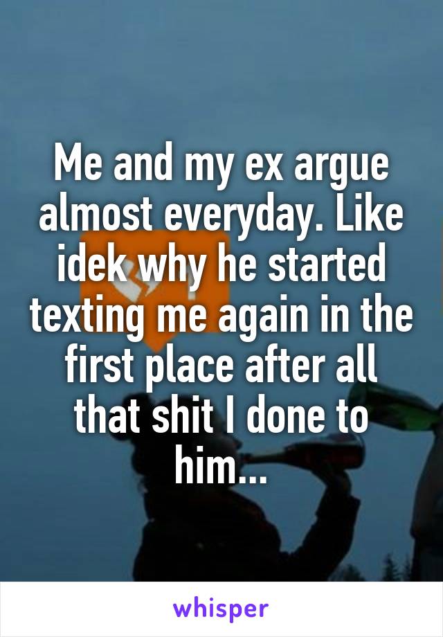 Me and my ex argue almost everyday. Like idek why he started texting me again in the first place after all that shit I done to him...
