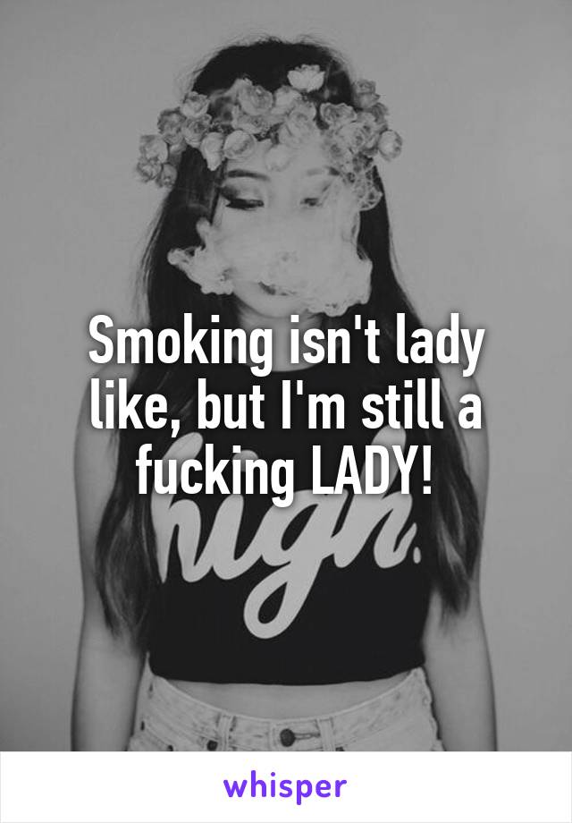 Smoking isn't lady like, but I'm still a fucking LADY!