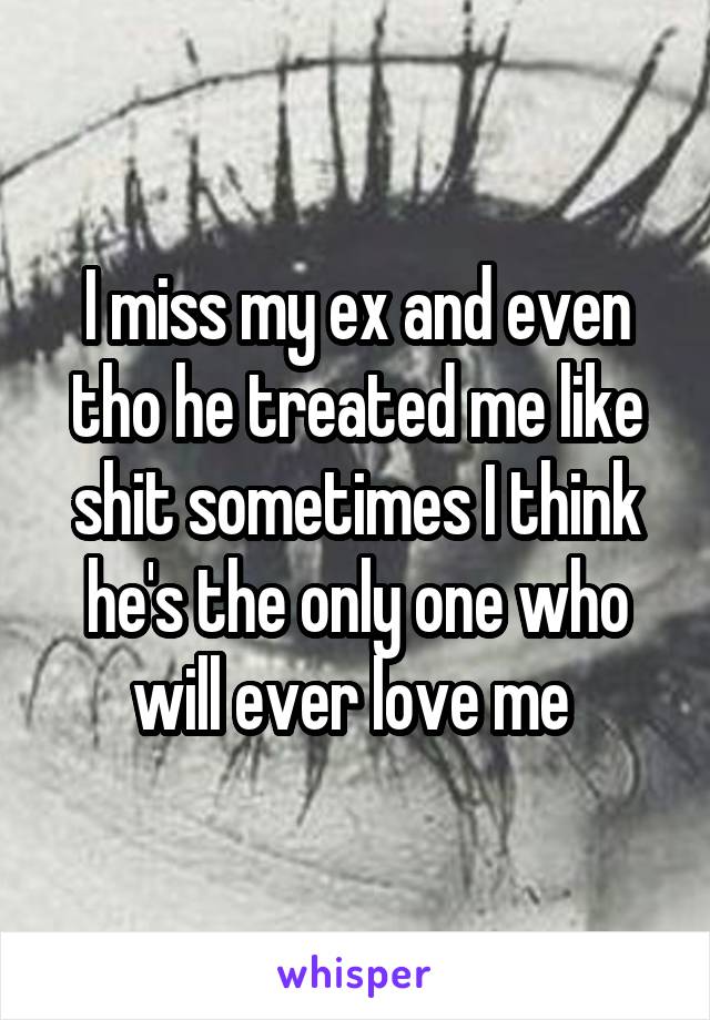I miss my ex and even tho he treated me like shit sometimes I think he's the only one who will ever love me 