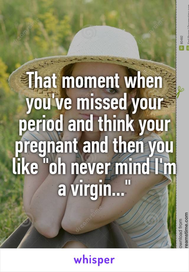 That moment when you've missed your period and think your pregnant and then you like "oh never mind I'm a virgin..."