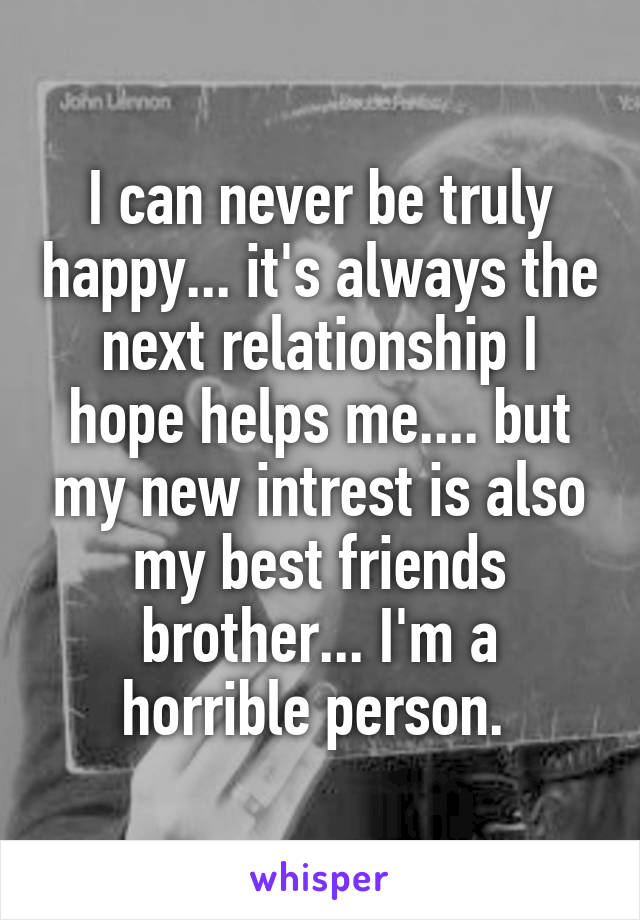I can never be truly happy... it's always the next relationship I hope helps me.... but my new intrest is also my best friends brother... I'm a horrible person. 