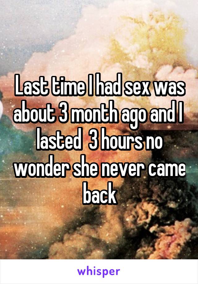 Last time I had sex was about 3 month ago and I  lasted  3 hours no wonder she never came back