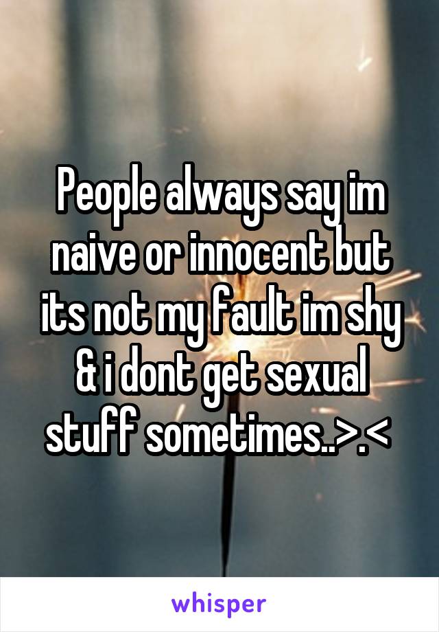 People always say im naive or innocent but its not my fault im shy & i dont get sexual stuff sometimes..>.< 
