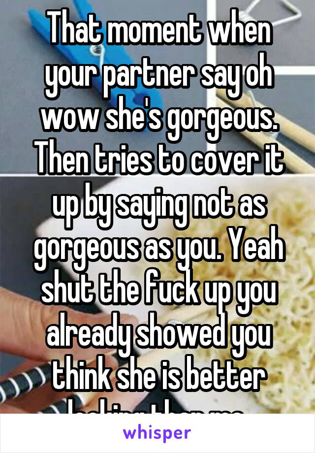 That moment when your partner say oh wow she's gorgeous. Then tries to cover it up by saying not as gorgeous as you. Yeah shut the fuck up you already showed you think she is better looking than me 