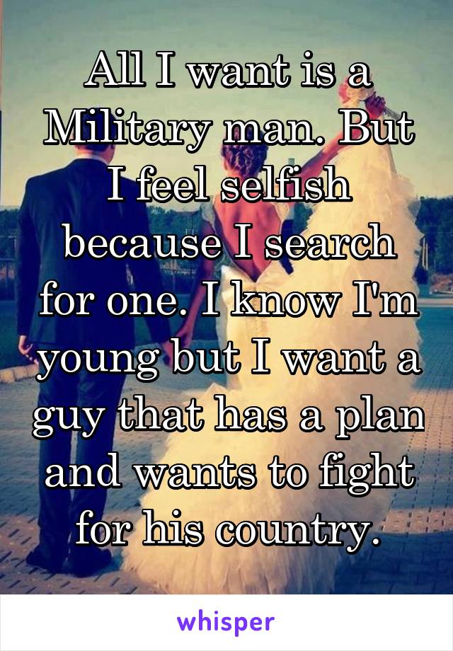 All I want is a Military man. But I feel selfish because I search for one. I know I'm young but I want a guy that has a plan and wants to fight for his country.
