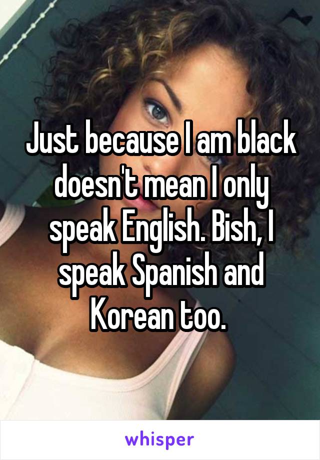 Just because I am black doesn't mean I only speak English. Bish, I speak Spanish and Korean too. 
