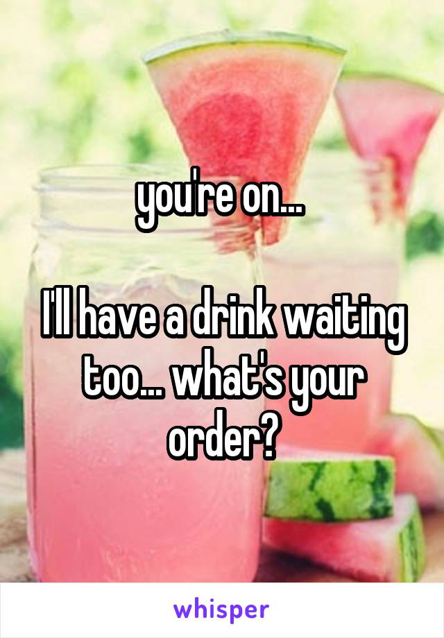 you're on... 

I'll have a drink waiting too... what's your order?