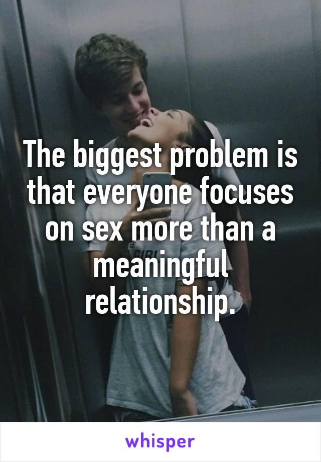 The biggest problem is that everyone focuses on sex more than a meaningful relationship.