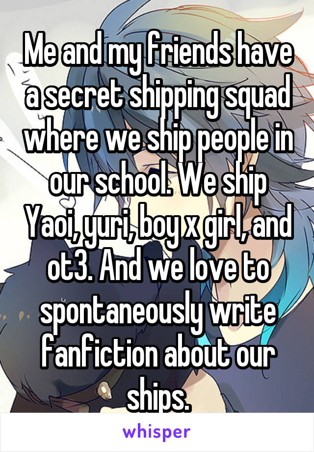 Me and my friends have a secret shipping squad where we ship people in our school. We ship Yaoi, yuri, boy x girl, and ot3. And we love to spontaneously write fanfiction about our ships.