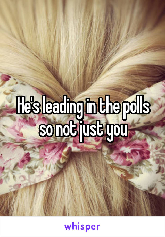 He's leading in the polls so not just you