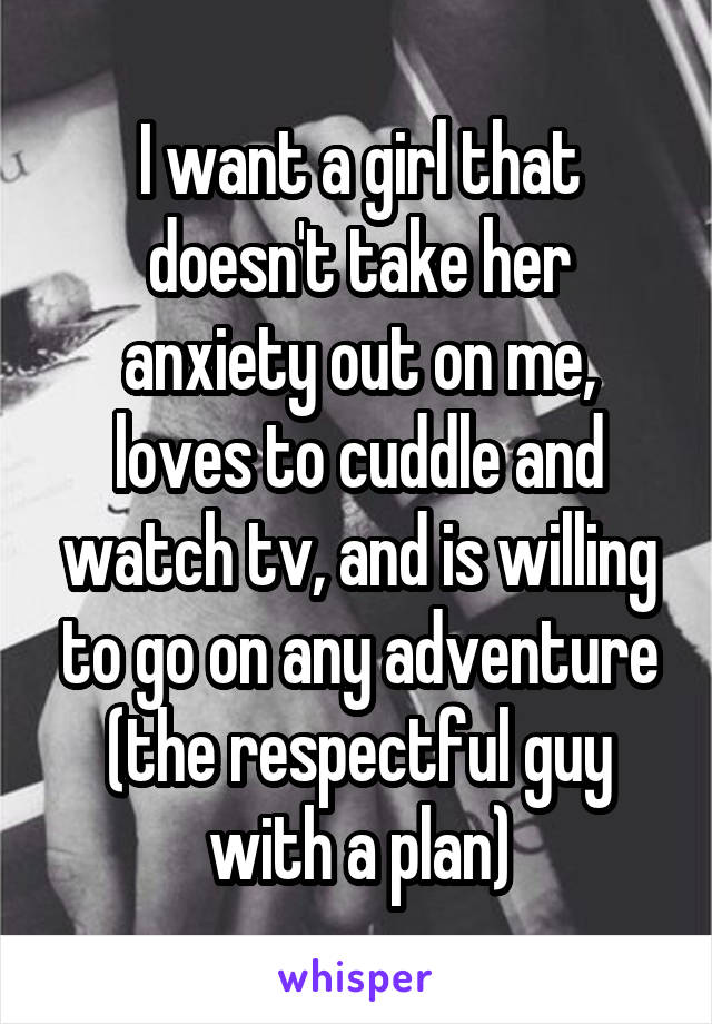 I want a girl that doesn't take her anxiety out on me, loves to cuddle and watch tv, and is willing to go on any adventure (the respectful guy with a plan)