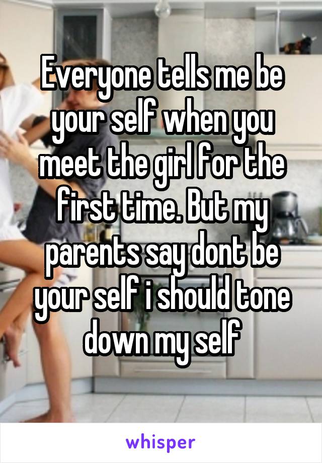 Everyone tells me be your self when you meet the girl for the first time. But my parents say dont be your self i should tone down my self
