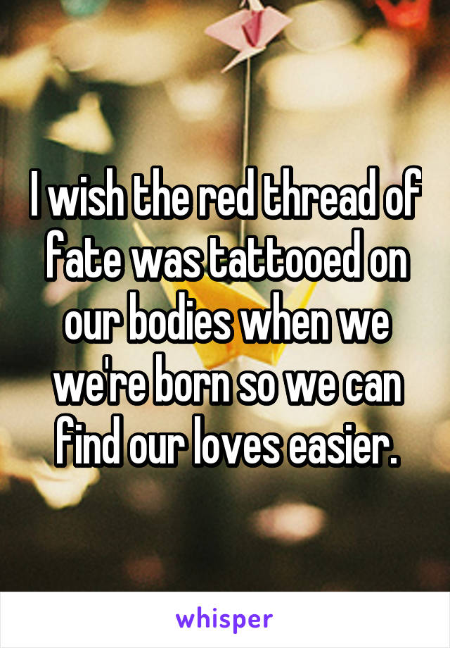 I wish the red thread of fate was tattooed on our bodies when we we're born so we can find our loves easier.