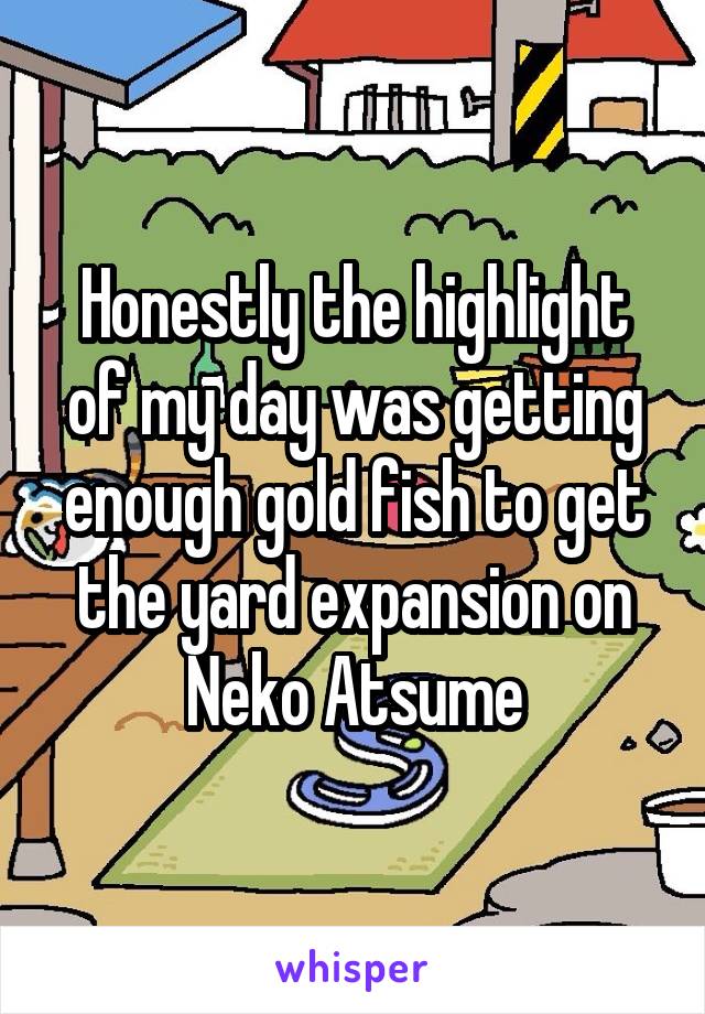 Honestly the highlight of my day was getting enough gold fish to get the yard expansion on Neko Atsume