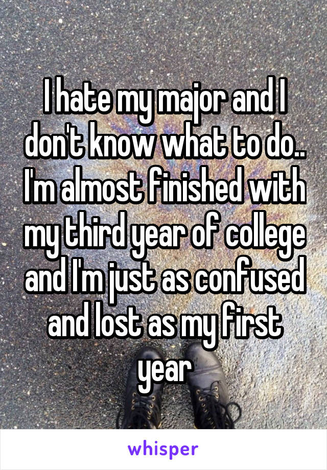 I hate my major and I don't know what to do.. I'm almost finished with my third year of college and I'm just as confused and lost as my first year