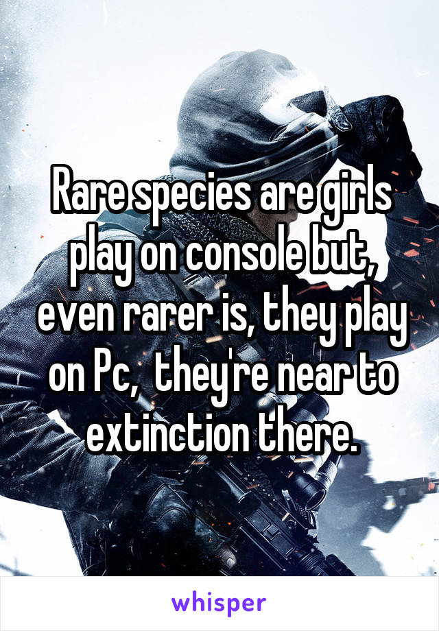 Rare species are girls play on console but, even rarer is, they play on Pc,  they're near to extinction there.