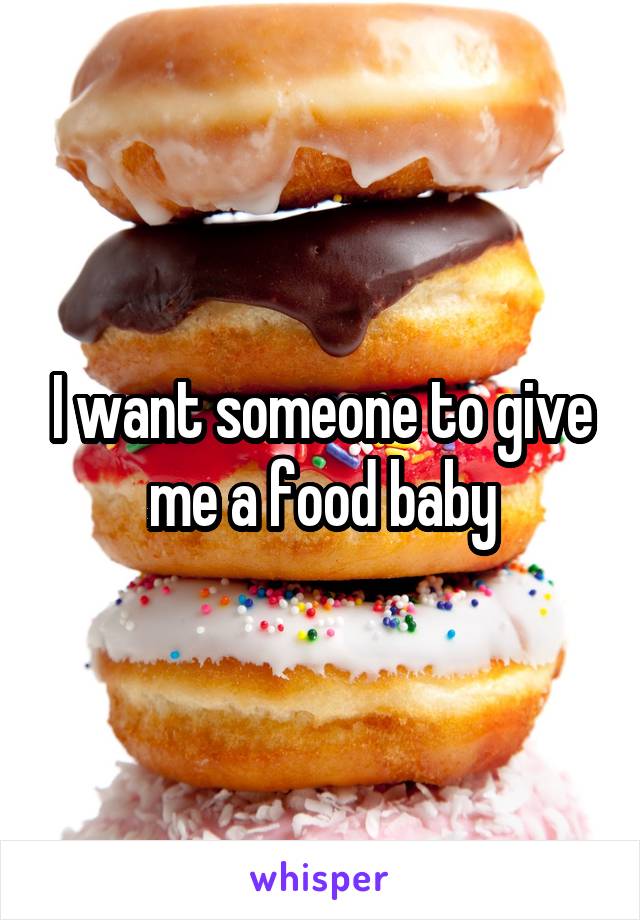 I want someone to give me a food baby