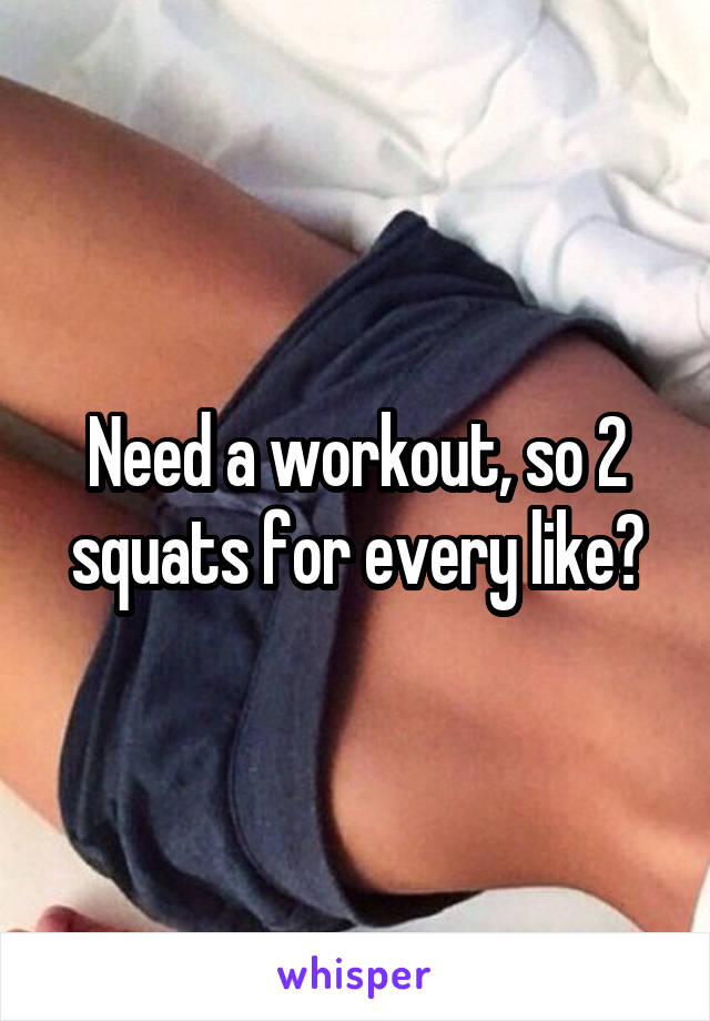 Need a workout, so 2 squats for every like?
