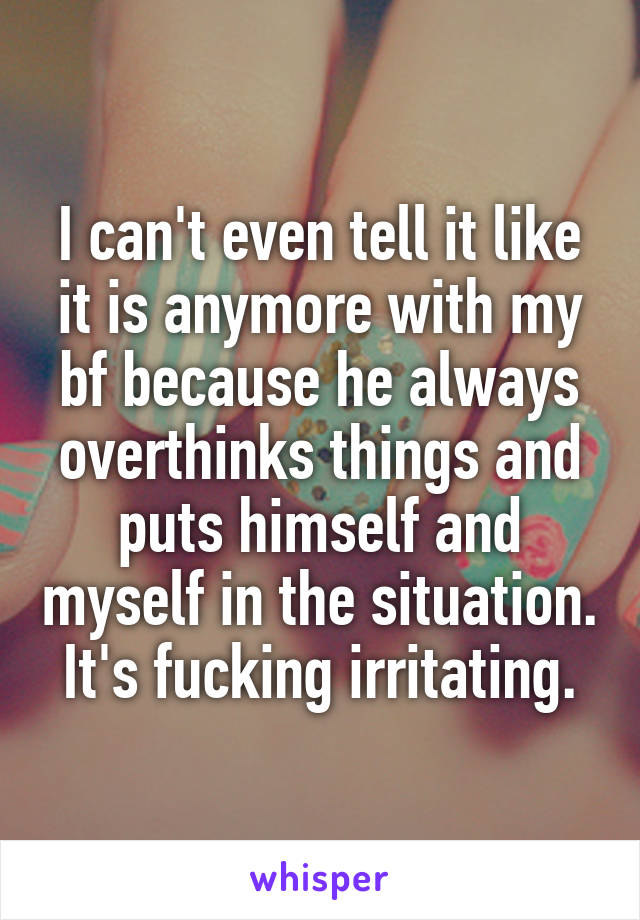 I can't even tell it like it is anymore with my bf because he always overthinks things and puts himself and myself in the situation. It's fucking irritating.