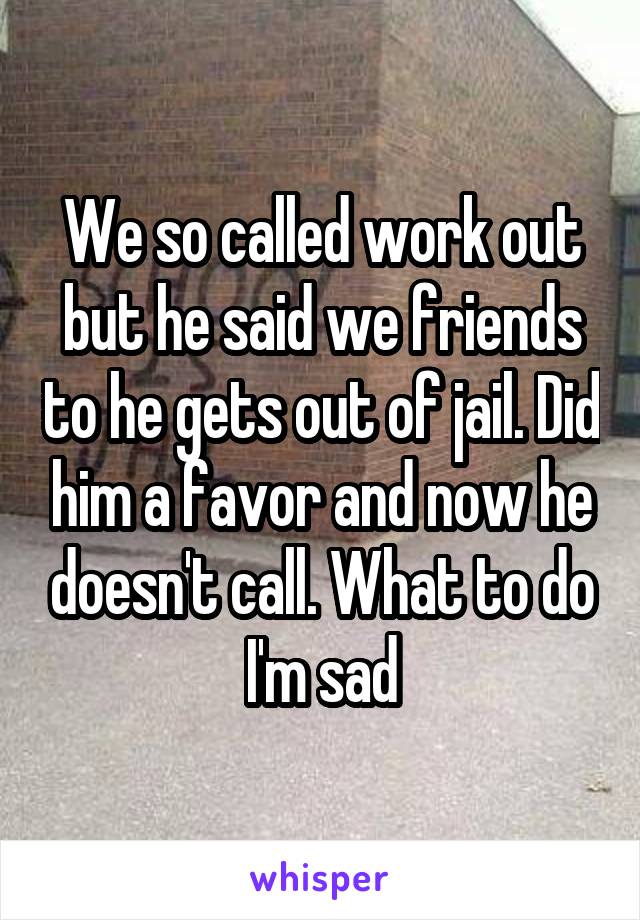 We so called work out but he said we friends to he gets out of jail. Did him a favor and now he doesn't call. What to do I'm sad