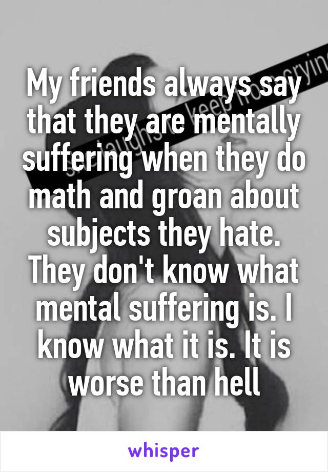 My friends always say that they are mentally suffering when they do math and groan about subjects they hate. They don't know what mental suffering is. I know what it is. It is worse than hell