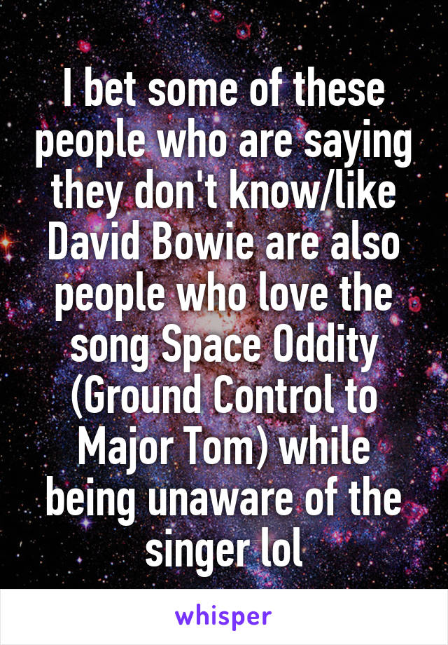I bet some of these people who are saying they don't know/like David Bowie are also people who love the song Space Oddity (Ground Control to Major Tom) while being unaware of the singer lol