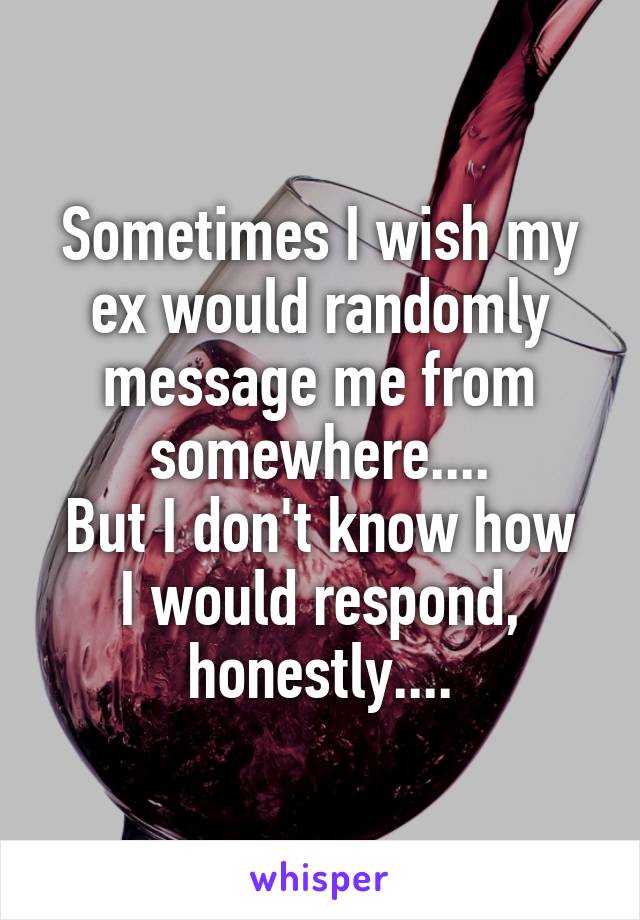 Sometimes I wish my ex would randomly message me from somewhere....
But I don't know how I would respond, honestly....