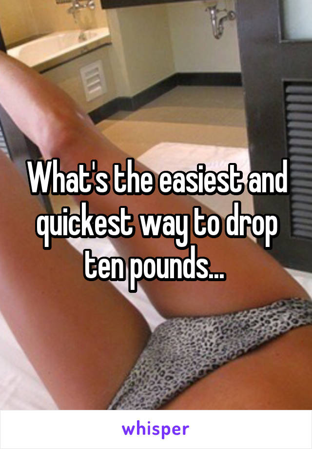 What's the easiest and quickest way to drop ten pounds... 
