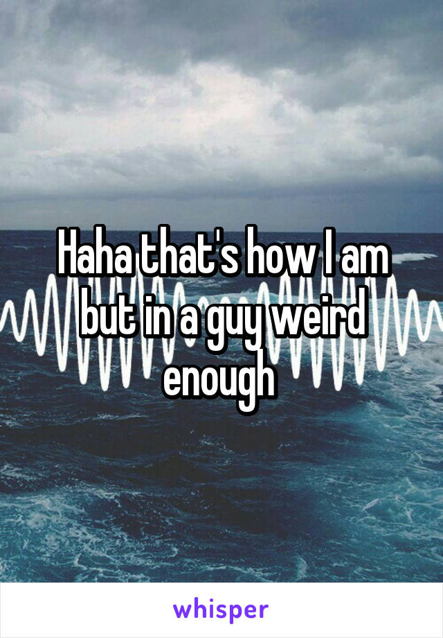 Haha that's how I am but in a guy weird enough 