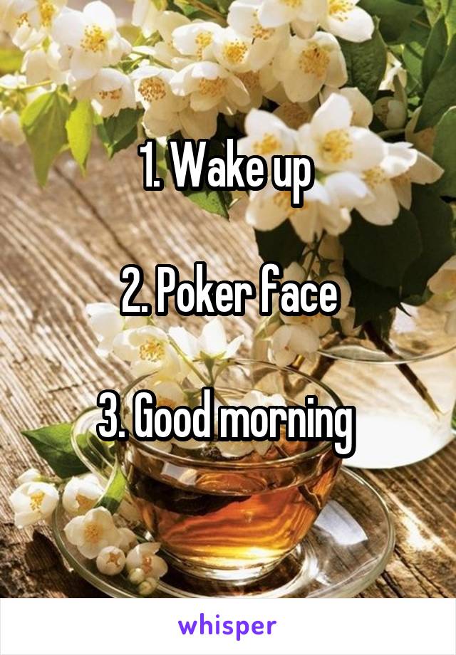 1. Wake up 

2. Poker face

3. Good morning 
