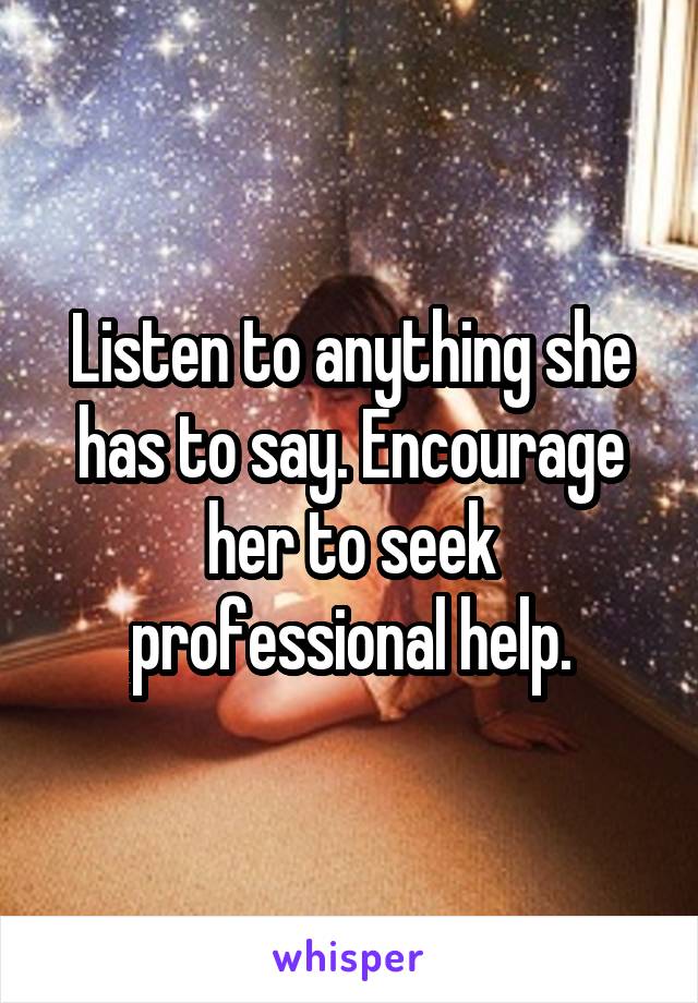Listen to anything she has to say. Encourage her to seek professional help.