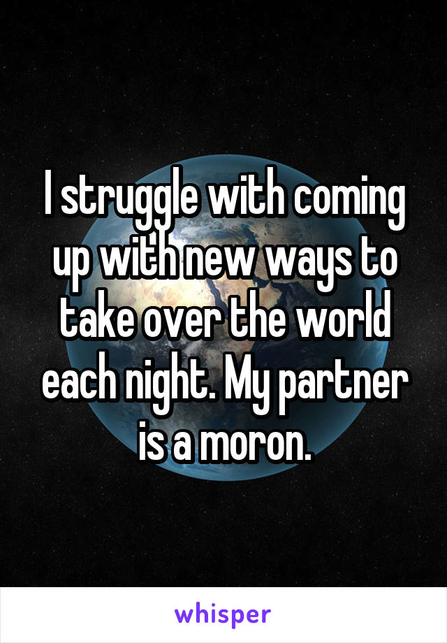 I struggle with coming up with new ways to take over the world each night. My partner is a moron.