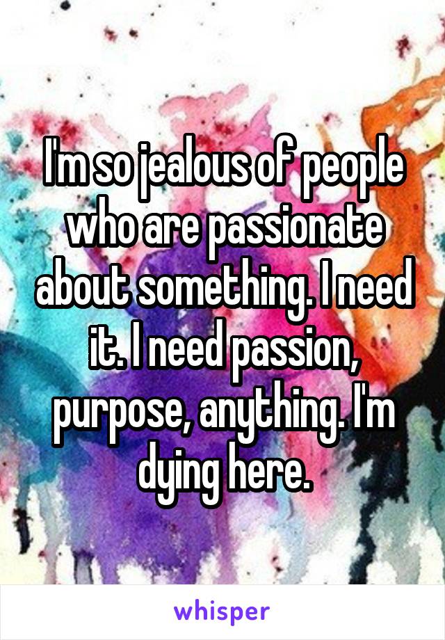 I'm so jealous of people who are passionate about something. I need it. I need passion, purpose, anything. I'm dying here.